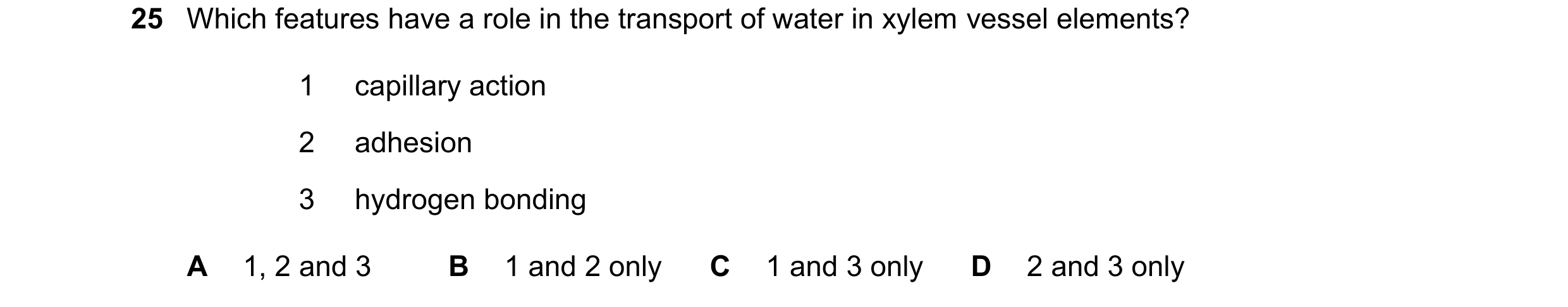 Question 228: Which features have a role in the transport of water in xylem vessel elements? 1 capillary action 2 adhesion 3 hydrogen bonding A 1, 2 and …