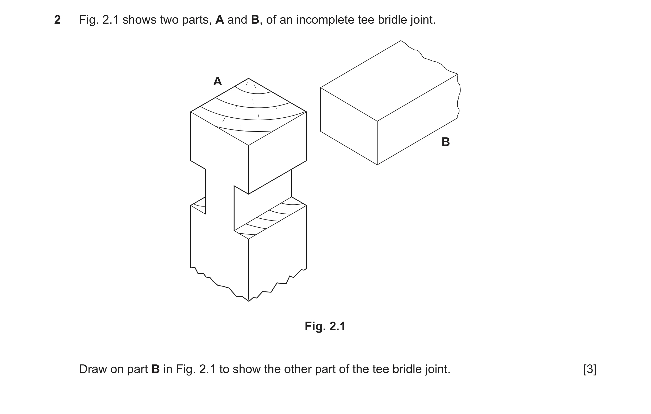 Question 340: Fig. 2.1 shows two parts, A and B, of an incomplete tee bridle joint. A B Fig. 2.1 Draw on part B in Fig. 2.1 to show the other part of the…