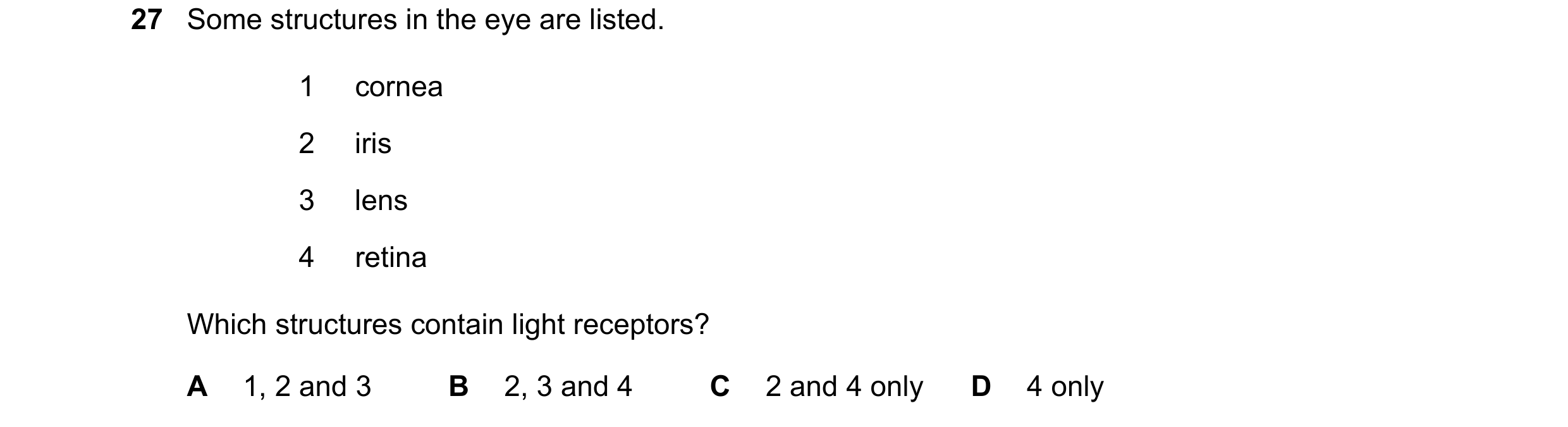 Question 1: Some structures in the eye are listed. 1 cornea 2 iris 3 lens 4 retina Which structures contain light receptors? A 1, 2 and 3 B 2, 3 and 4 …