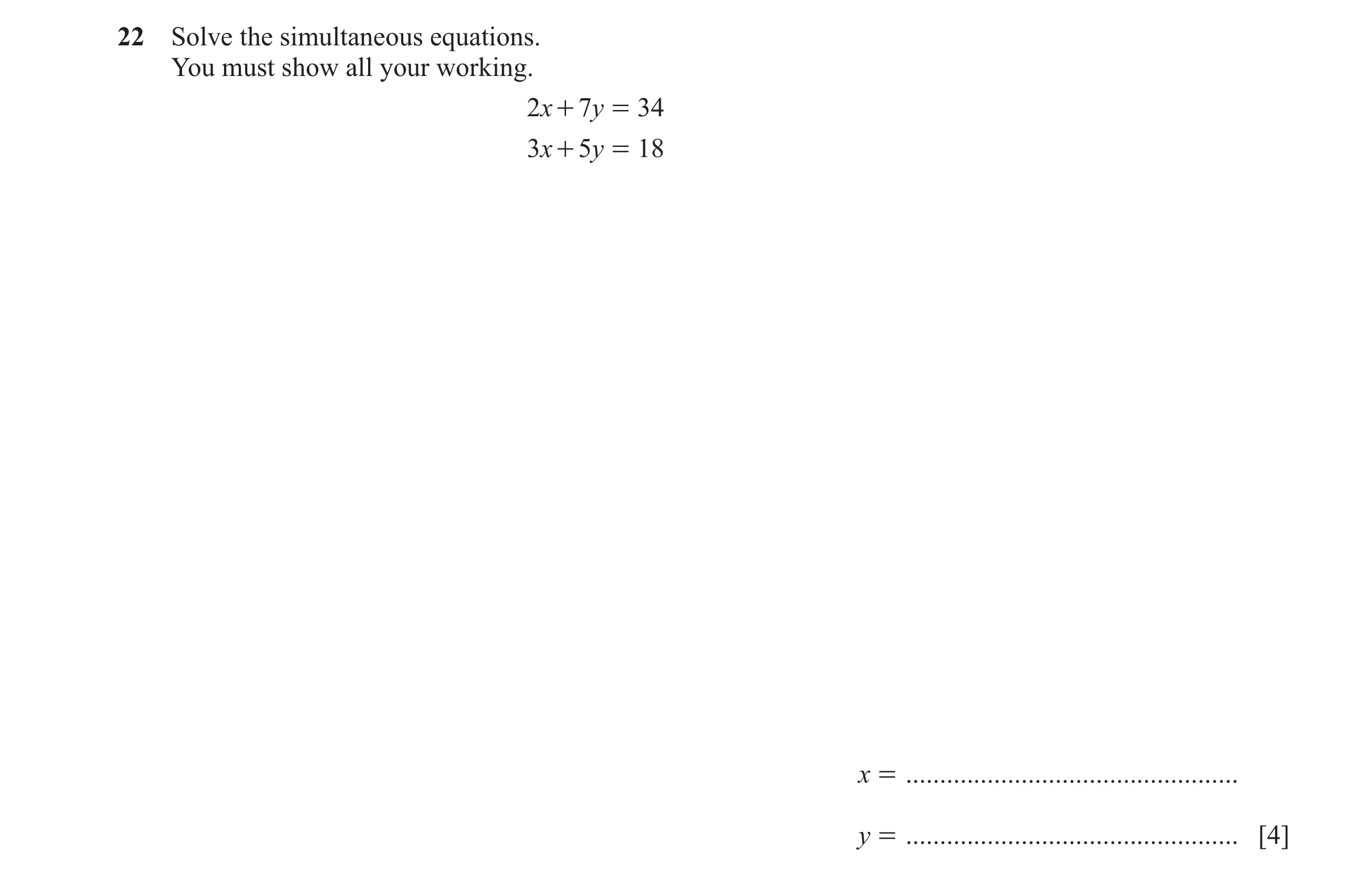 Question 113: Solve the simultaneous equations. You must show all your working. 2x + 7y = 34 3x + 5y = 18 x = ...........................................…