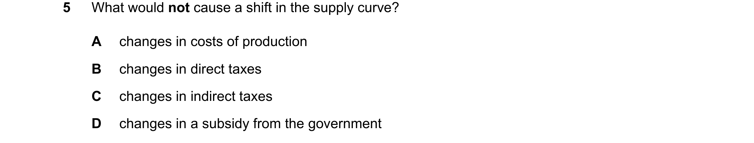 Question 82: What would not cause a shift in the supply curve? A changes in costs of production B changes in direct taxes C changes in indirect taxes D …