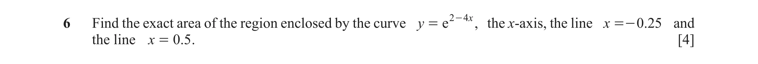 Question 29: Find the exact area of the region enclosed by the curve y = e 2 - 4 x , the x-axis, the line x =- 0.25 and the line x = 0.5 . [4]