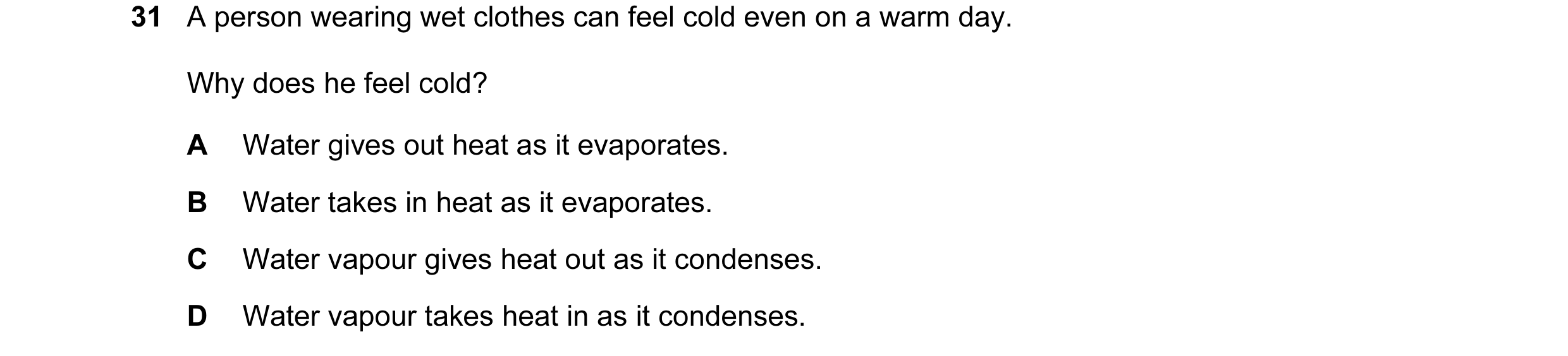 Question 20: A person wearing wet clothes can feel cold even on a warm day. Why does he feel cold? A Water gives out heat as it evaporates. B Water take…