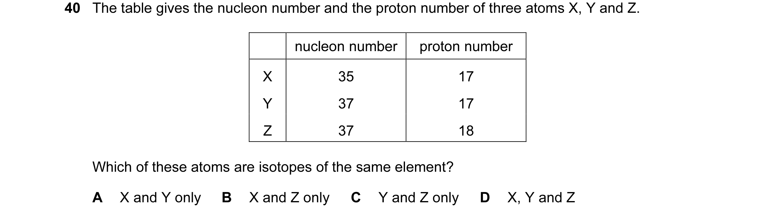 Question 10: The table gives the nucleon number and the proton number of three atoms X, Y and Z. nucleon number proton number X 35 17 Y 37 17 Z 37 18 Wh…