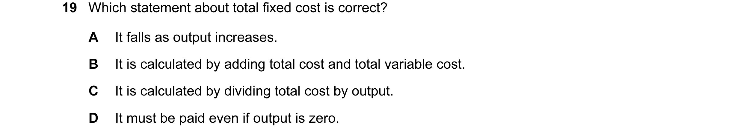 Question 65: Which statement about total fixed cost is correct? A It falls as output increases. B It is calculated by adding total cost and total variab…
