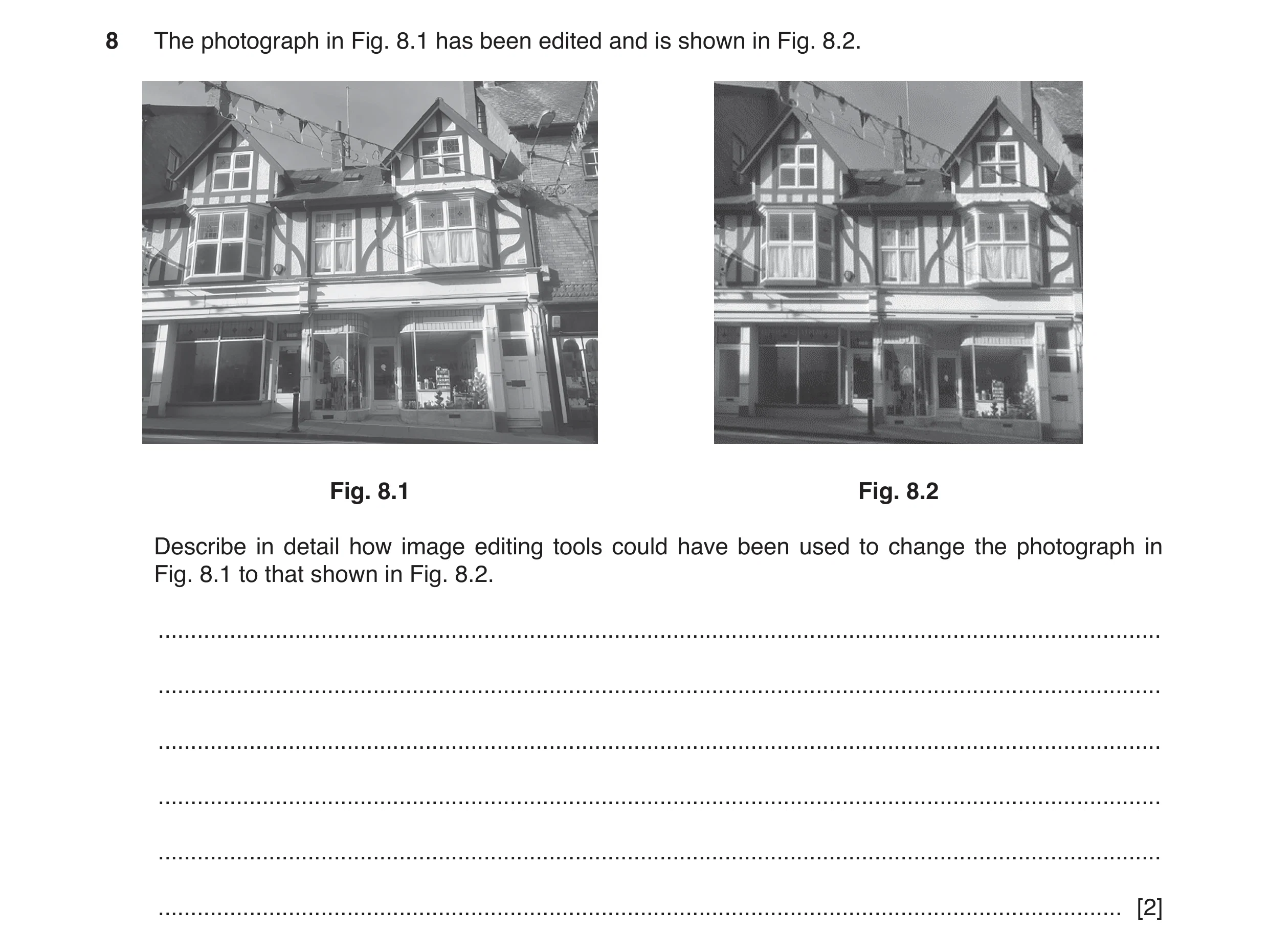 Question 5: The photograph in Fig. 8.1 has been edited and is shown in Fig. 8.2. Fig. 8.1 Fig. 8.2 Describe in detail how image editing tools could hav…