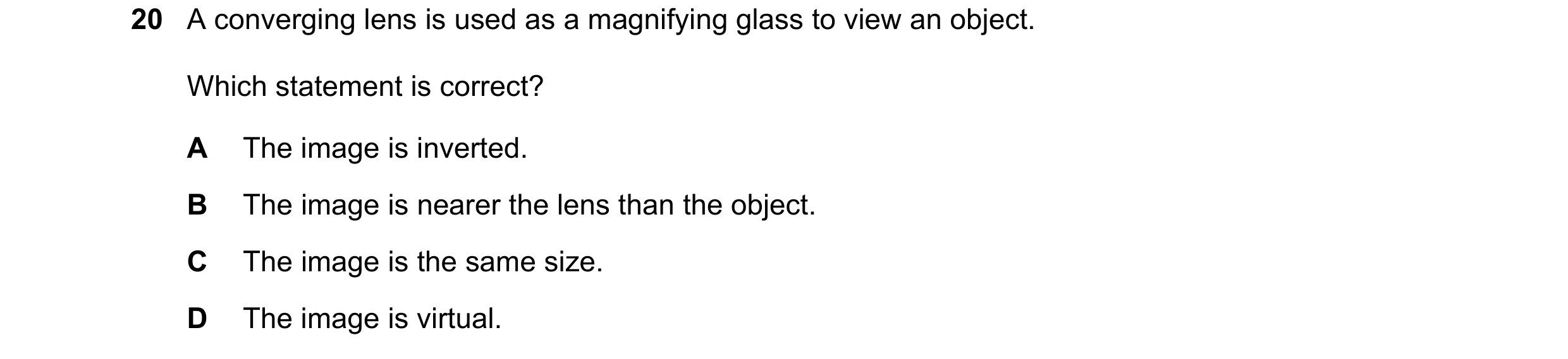 Question 18: A converging lens is used as a magnifying glass to view an object. Which statement is correct? A The image is inverted. B The image is near…