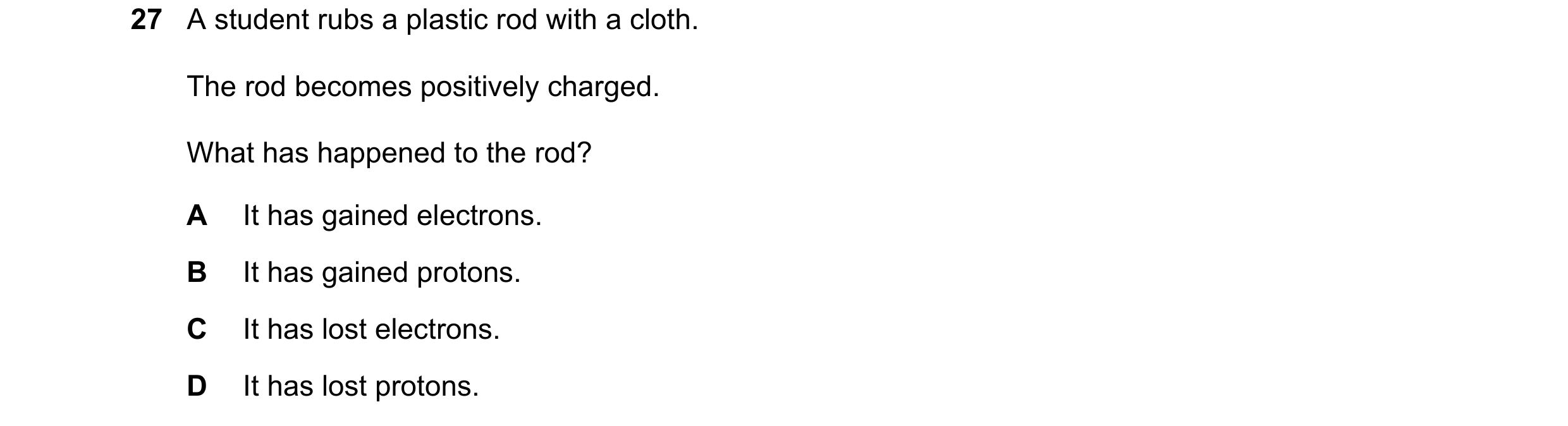 Question 30: A student rubs a plastic rod with a cloth. The rod becomes positively charged. What has happened to the rod? A It has gained electrons. B I…
