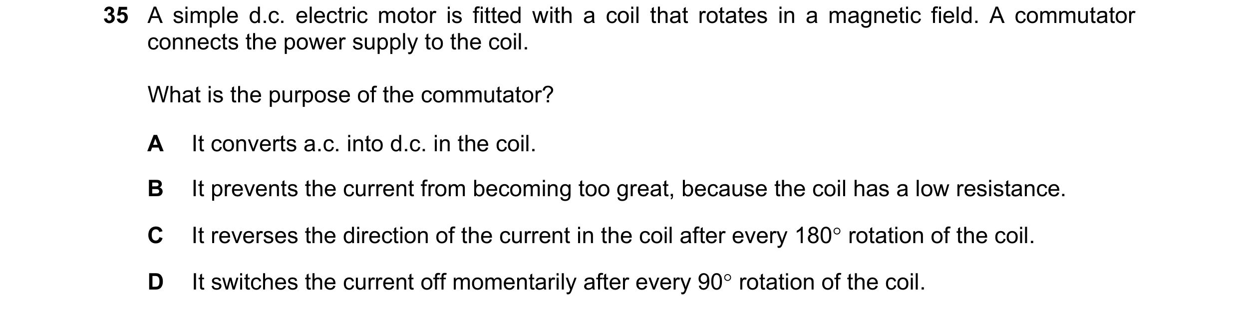 Question 20: A simple d.c. electric motor is fitted with a coil that rotates in a magnetic field. A commutator connects the power supply to the coil. Wh…
