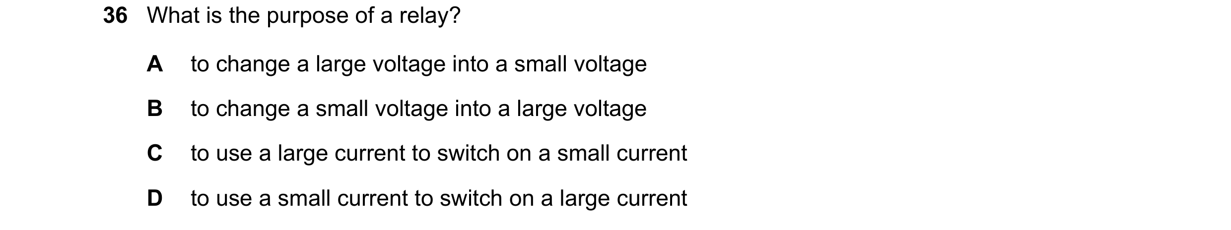 Question 21: What is the purpose of a relay? A to change a large voltage into a small voltage B to change a small voltage into a large voltage C to use …