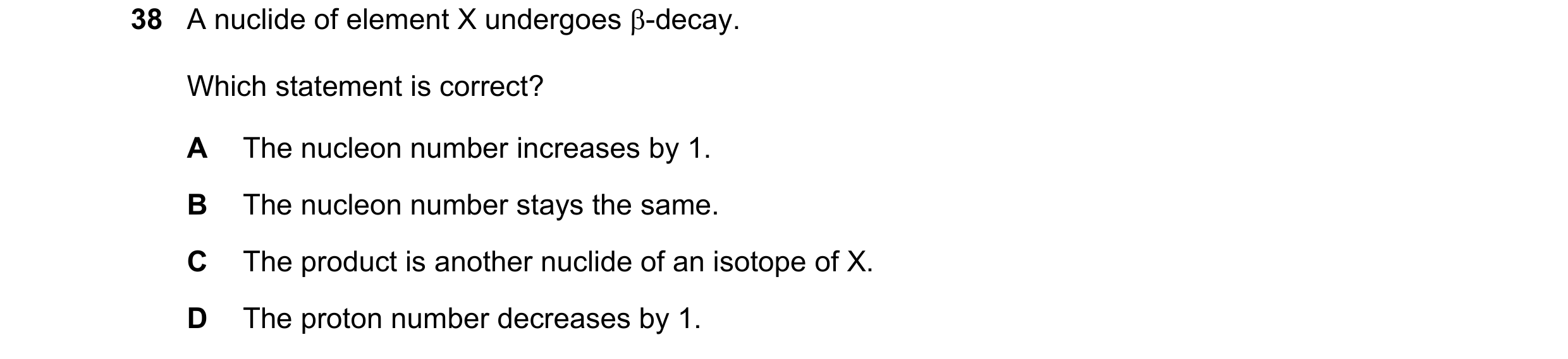 Question 27: A nuclide of element X undergoes β-decay. Which statement is correct? A The nucleon number increases by 1. B The nucleon number stays the s…