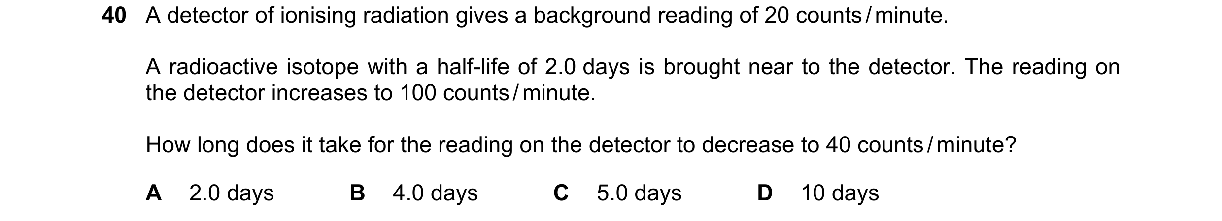 Question 29: A detector of ionising radiation gives a background reading of 20 counts / minute. A radioactive isotope with a half-life of 2.0 days is br…