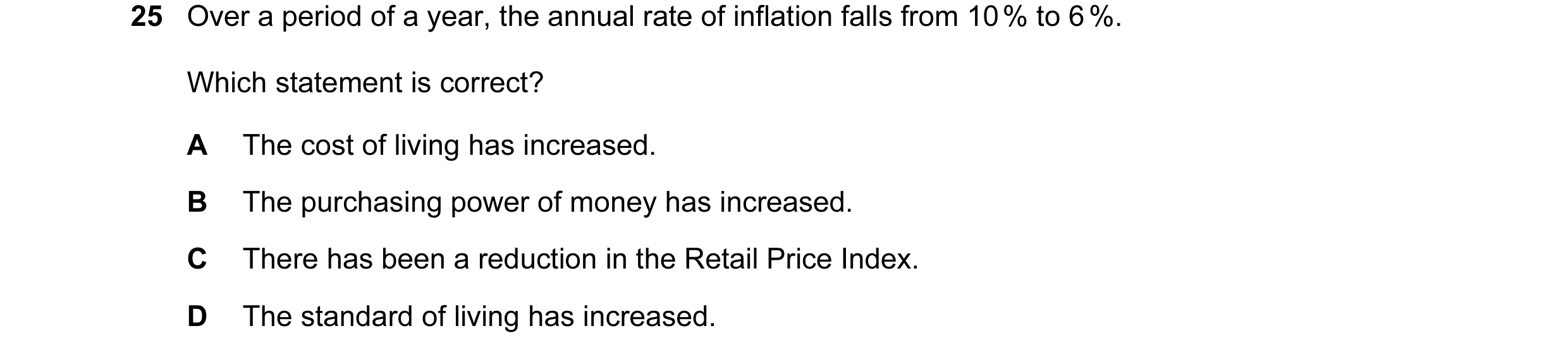 Question 43: Over a period of a year, the annual rate of inflation falls from 10 % to 6 %. Which statement is correct? A The cost of living has increase…