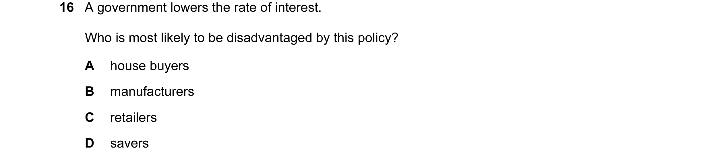 Question 42: A government lowers the rate of interest. Who is most likely to be disadvantaged by this policy? A house buyers B manufacturers C retailers…