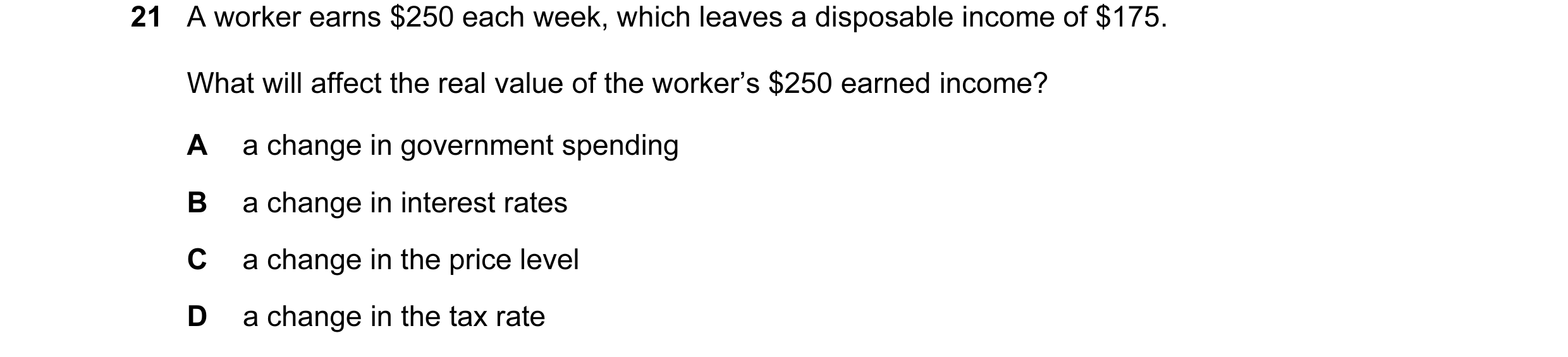 Question 52: A worker earns $250 each week, which leaves a disposable income of $175. What will affect the real value of the worker’s $250 earned income…