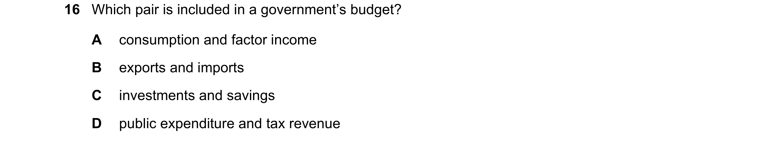 Question 199: Which pair is included in a government’s budget? A consumption and factor income B exports and imports C investments and savings D public e…