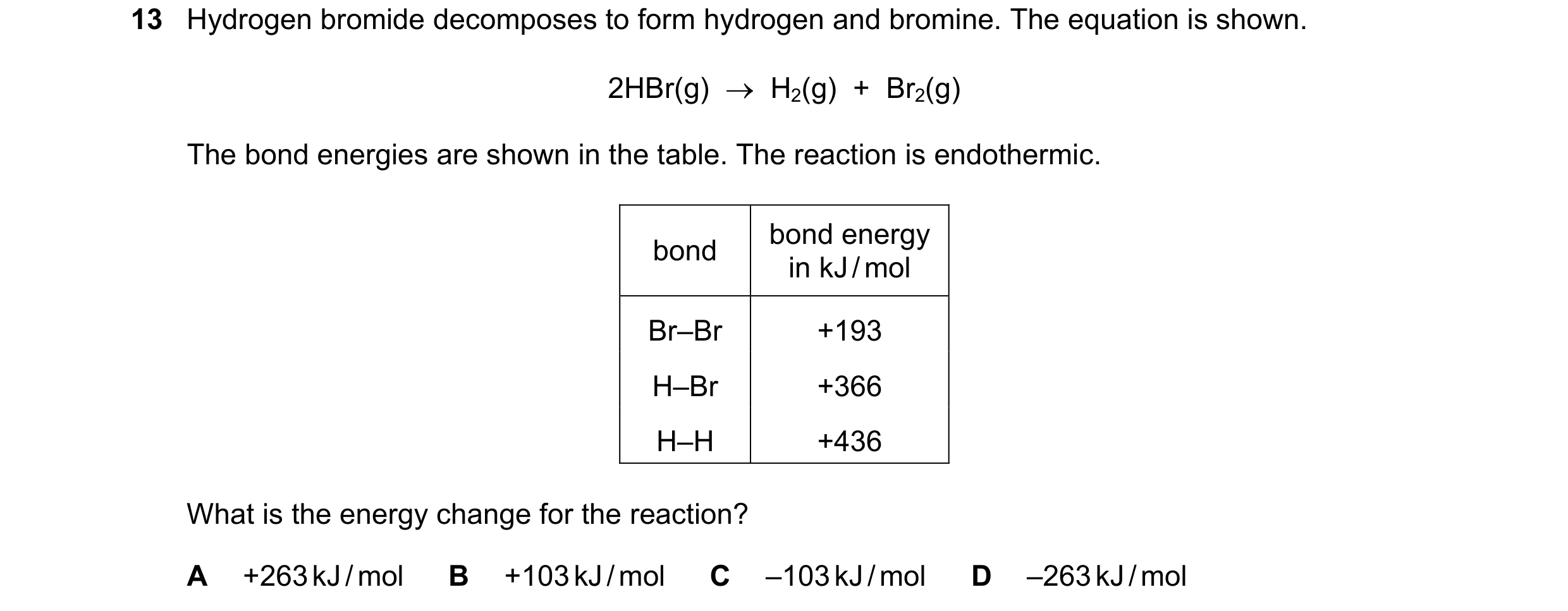 Question 2: Hydrogen bromide decomposes to form hydrogen and bromine. The equation is shown. 2HBr(g) → H2(g) + Br2(g) The bond energies are shown i…
