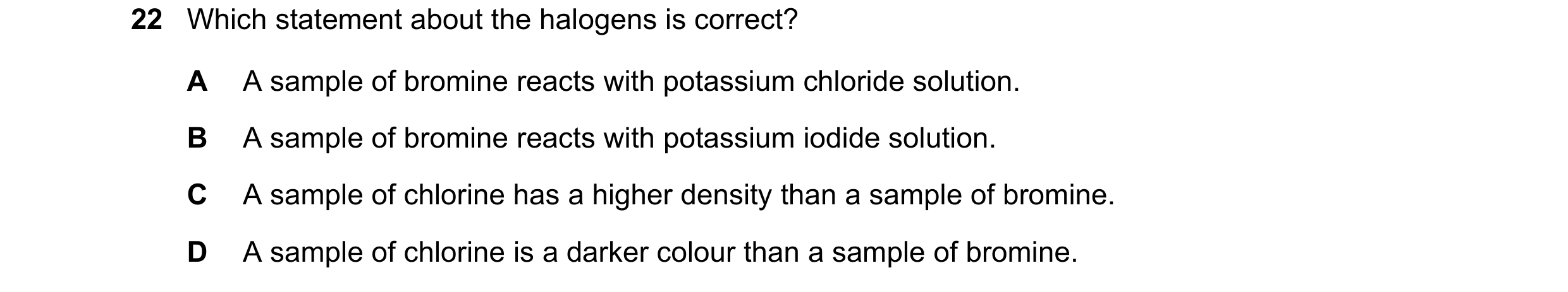 Question 2: Which statement about the halogens is correct? A A sample of bromine reacts with potassium chloride solution. B A sample of bromine reacts …