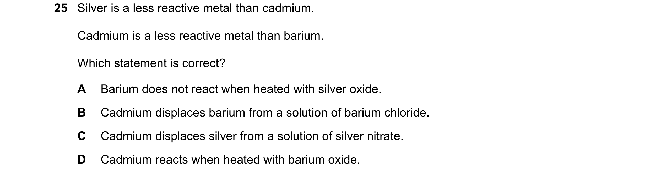 Question 2: Silver is a less reactive metal than cadmium. Cadmium is a less reactive metal than barium. Which statement is correct? A Barium does not r…