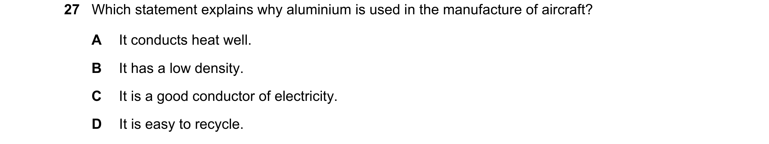 Question 3: Which statement explains why aluminium is used in the manufacture of aircraft? A It conducts heat well. B It has a low density. C It is a g…
