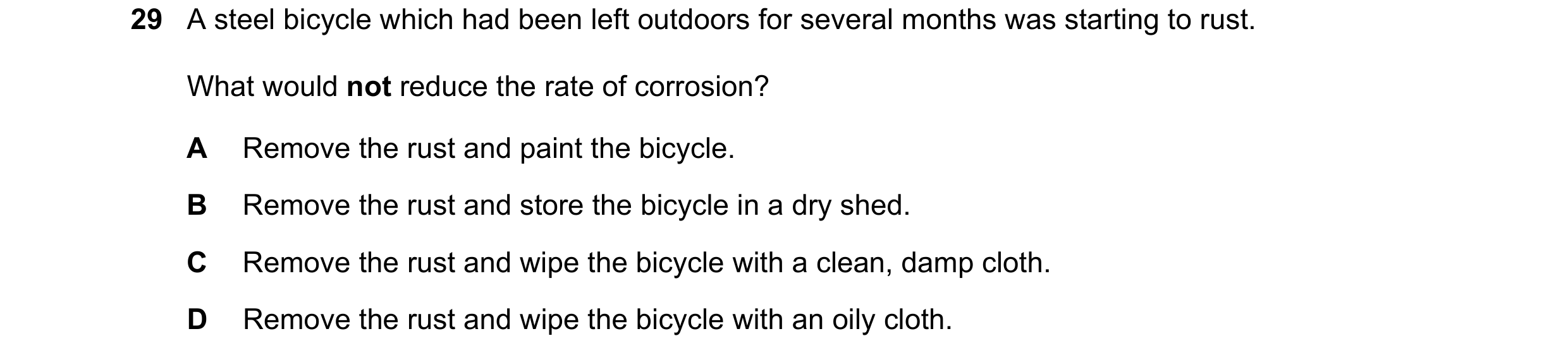 Question 1: A steel bicycle which had been left outdoors for several months was starting to rust. What would not reduce the rate of corrosion? A Remove…