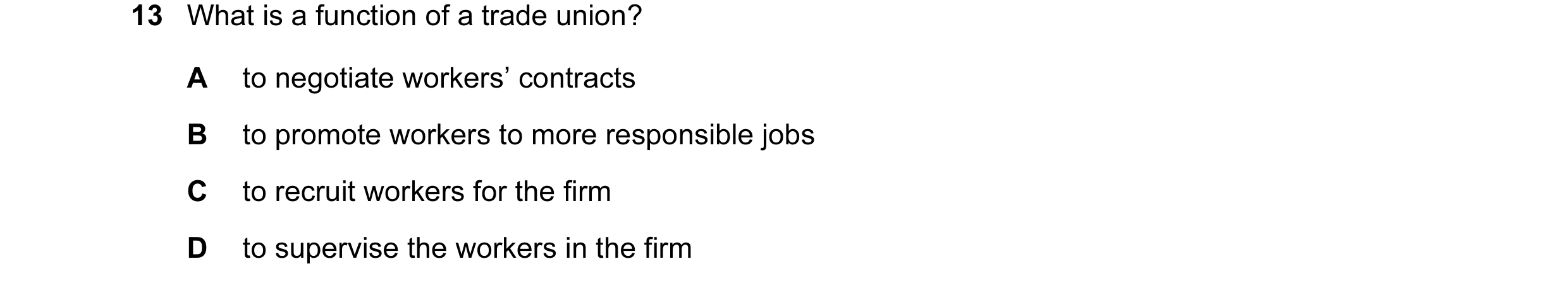 Question 18: What is a function of a trade union? A to negotiate workers’ contracts B to promote workers to more responsible jobs C to recruit workers f…