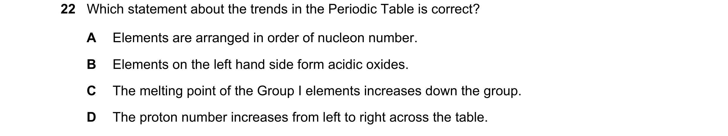 Question 32: Which statement about the trends in the Periodic Table is correct? A Elements are arranged in order of nucleon number. B Elements on the le…