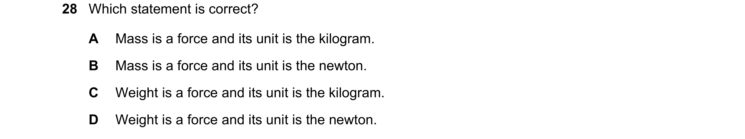 Question 14: Which statement is correct? A Mass is a force and its unit is the kilogram. B Mass is a force and its unit is the newton. C Weight is a for…