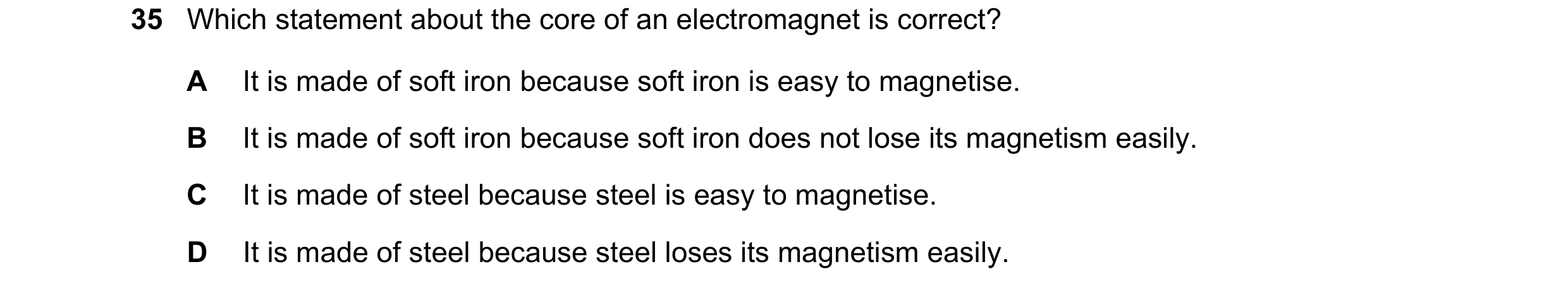 Question 43: Which statement about the core of an electromagnet is correct? A It is made of soft iron because soft iron is easy to magnetise. B It is ma…