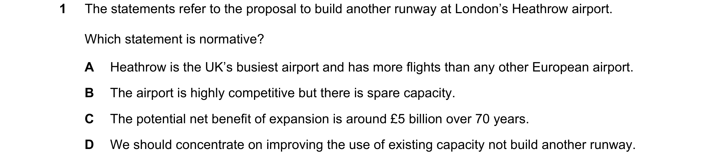 Question 29: The statements refer to the proposal to build another runway at London’s Heathrow airport. Which statement is normative? A Heathrow is the …