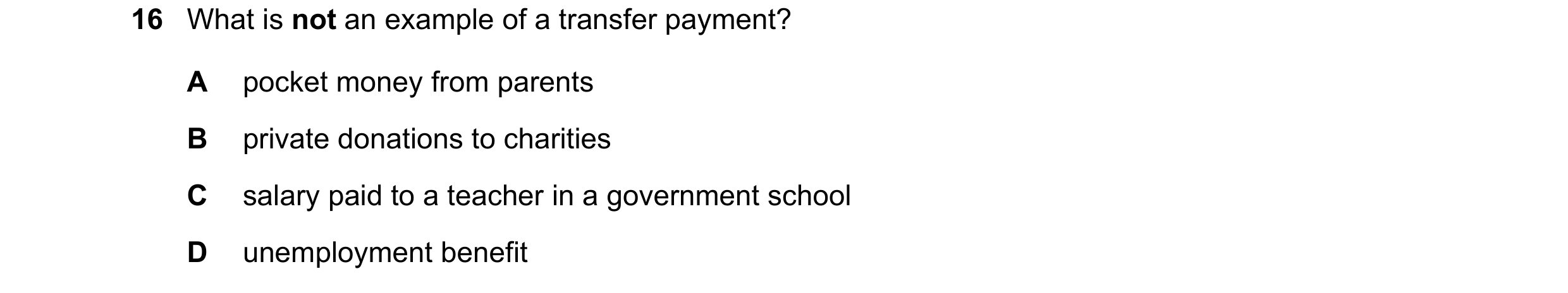 Question 13: What is not an example of a transfer payment? A pocket money from parents B private donations to charities C salary paid to a teacher in a …