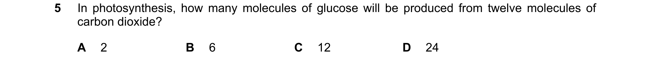 Question 3: In photosynthesis, how many molecules of glucose will be produced from twelve molecules of carbon dioxide? A 2 B 6 C 12 D 24