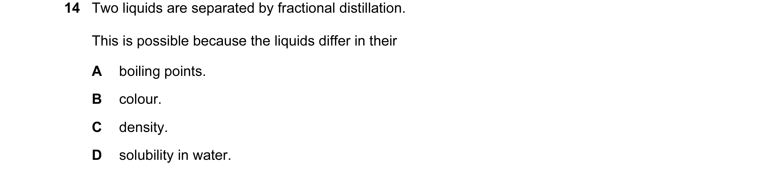 Question 29: Two liquids are separated by fractional distillation. This is possible because the liquids differ in their A boiling points. B colour. C de…