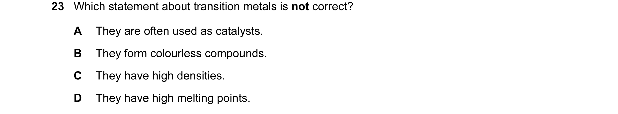 Question 13: Which statement about transition metals is not correct? A They are often used as catalysts. B They form colourless compounds. C They have h…