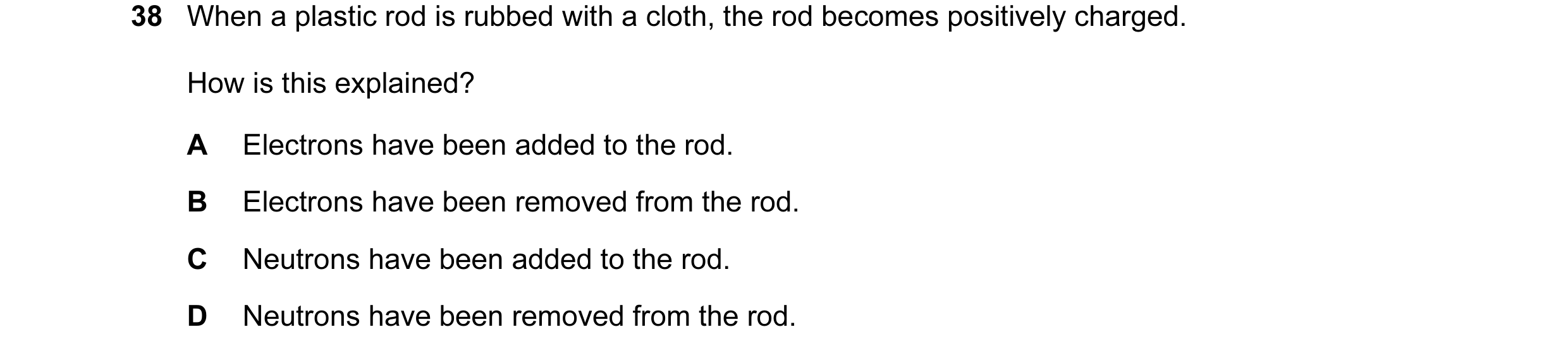 Question 43: When a plastic rod is rubbed with a cloth, the rod becomes positively charged. How is this explained? A Electrons have been added to the ro…