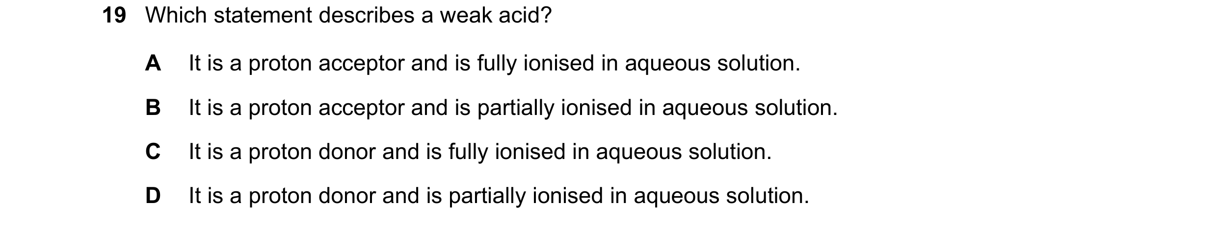 Question 10: Which statement describes a weak acid? A It is a proton acceptor and is fully ionised in aqueous solution. B It is a proton acceptor and is…