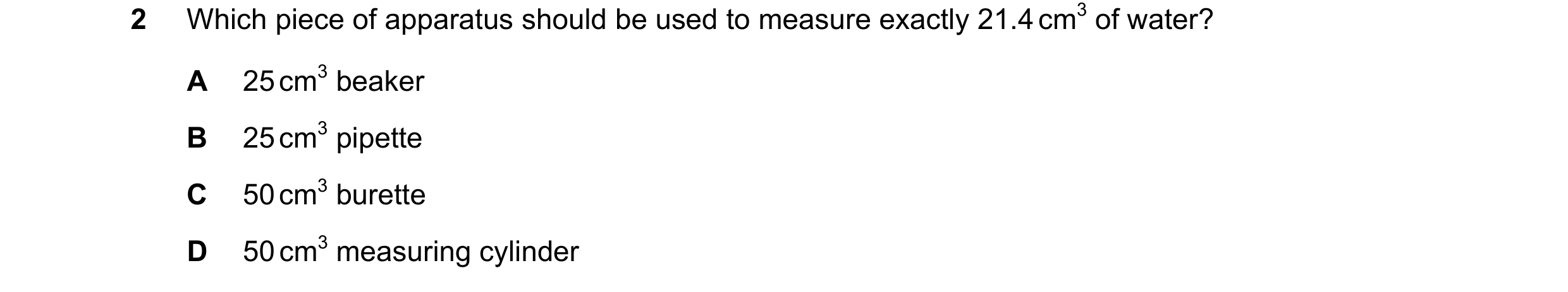 Question 5: Which piece of apparatus should be used to measure exactly 21.4 cm3 of water? A 25 cm3 beaker B 25 cm3 pipette C 50 cm3 burette D 50 cm3 me…
