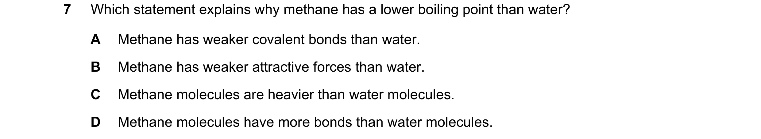 Question 6: Which statement explains why methane has a lower boiling point than water? A Methane has weaker covalent bonds than water. B Methane has we…