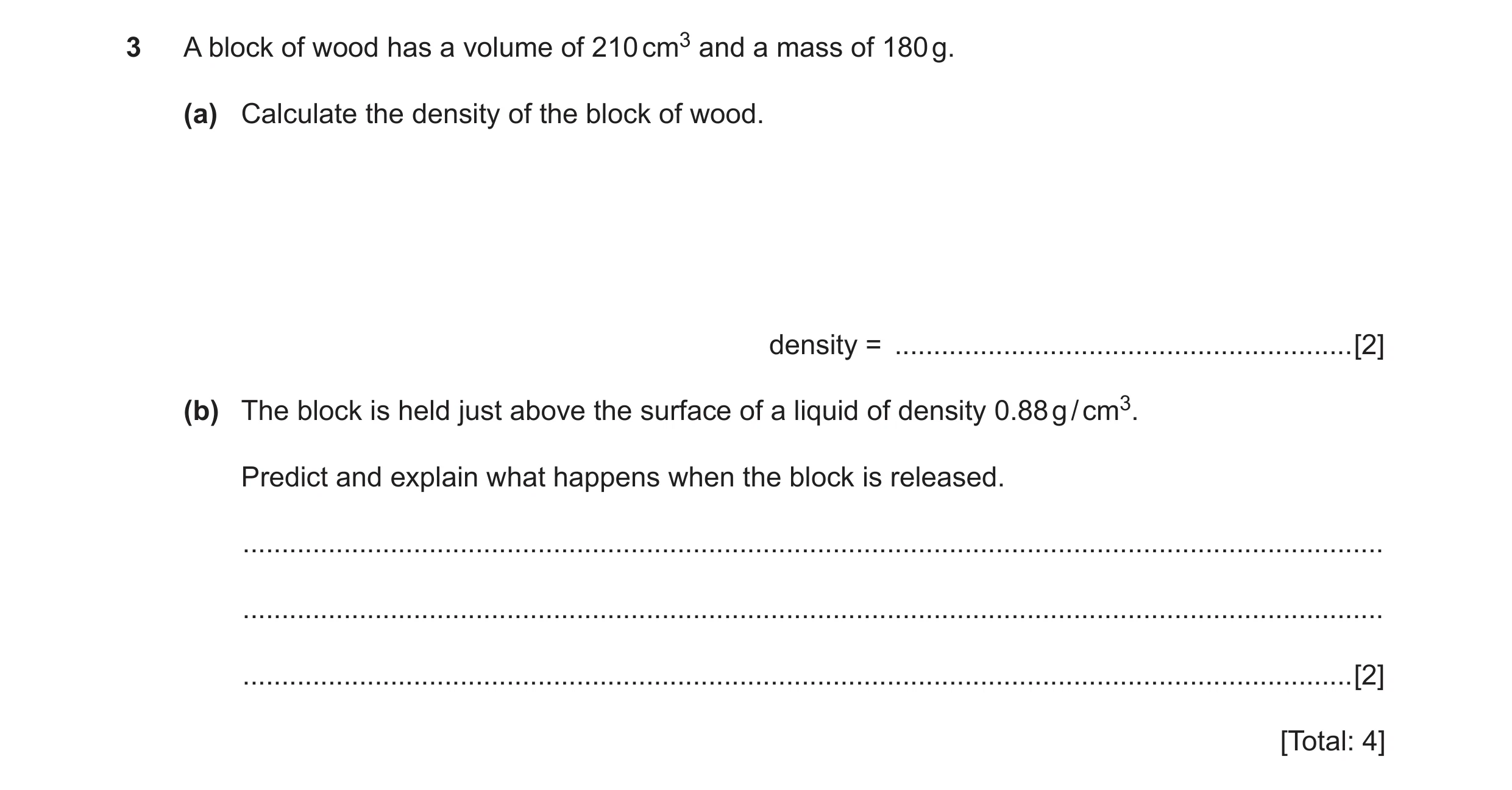 Question 3: A block of wood has a volume of 210 cm3 and a mass of 180 g. (a) Calculate the density of the block of wood. density = ....................…