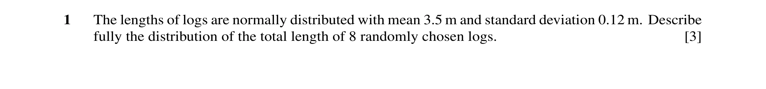Question 23: The lengths of logs are normally distributed with mean 3.5 m and standard deviation 0.12 m. Describe fully the distribution of the total le…
