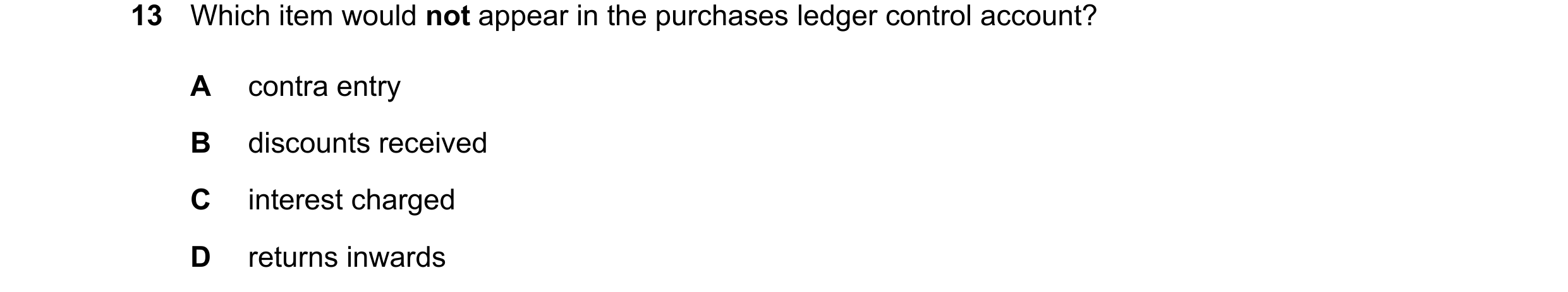 Question 29: Which item would not appear in the purchases ledger control account? A contra entry B discounts received C interest charged D returns inwar…