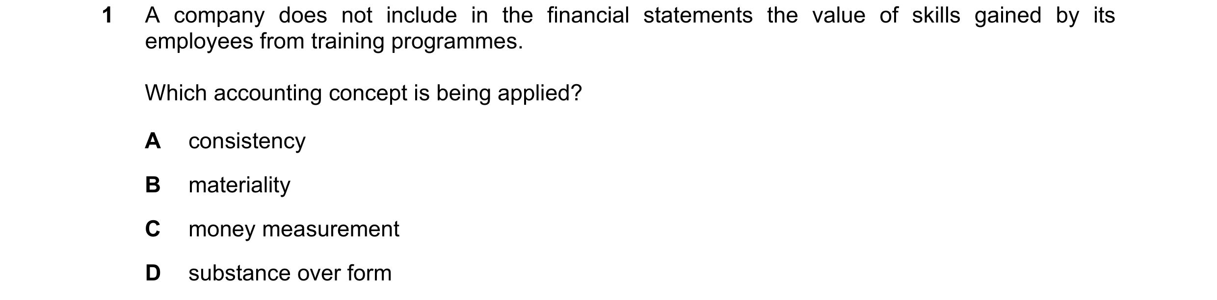 Question 174: A company does not include in the financial statements the value of skills gained by its employees from training programmes. Which accounti…