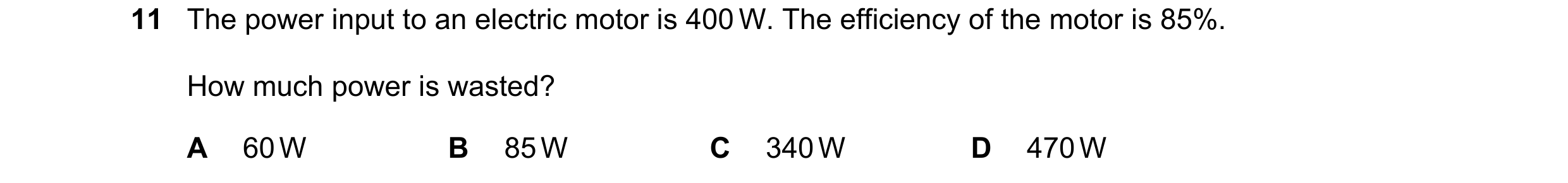 Question 119: The power input to an electric motor is 400 W. The efficiency of the motor is 85%. How much power is wasted? A 60 W B 85 W C 340 W D 470 W