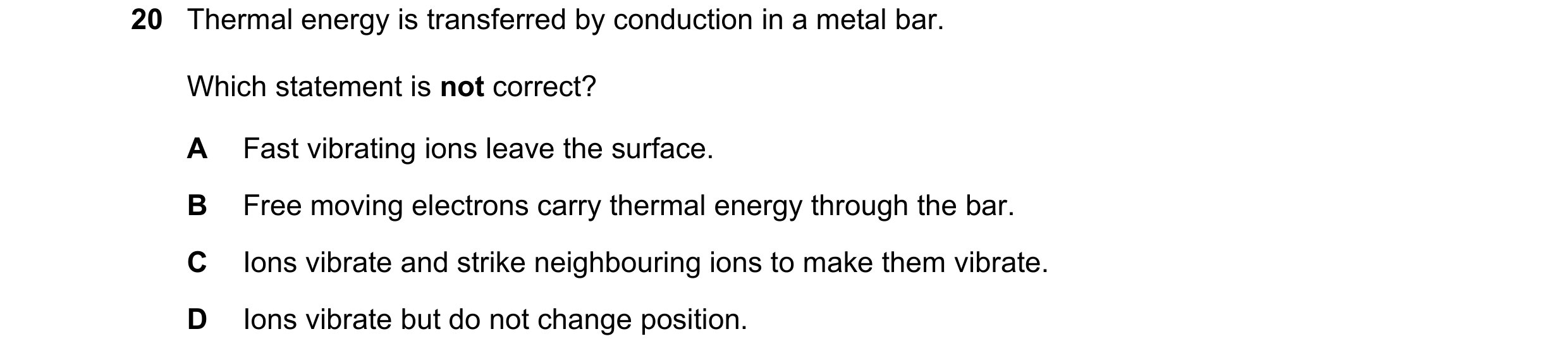 Question 67: Thermal energy is transferred by conduction in a metal bar. Which statement is not correct? A Fast vibrating ions leave the surface. B Free…