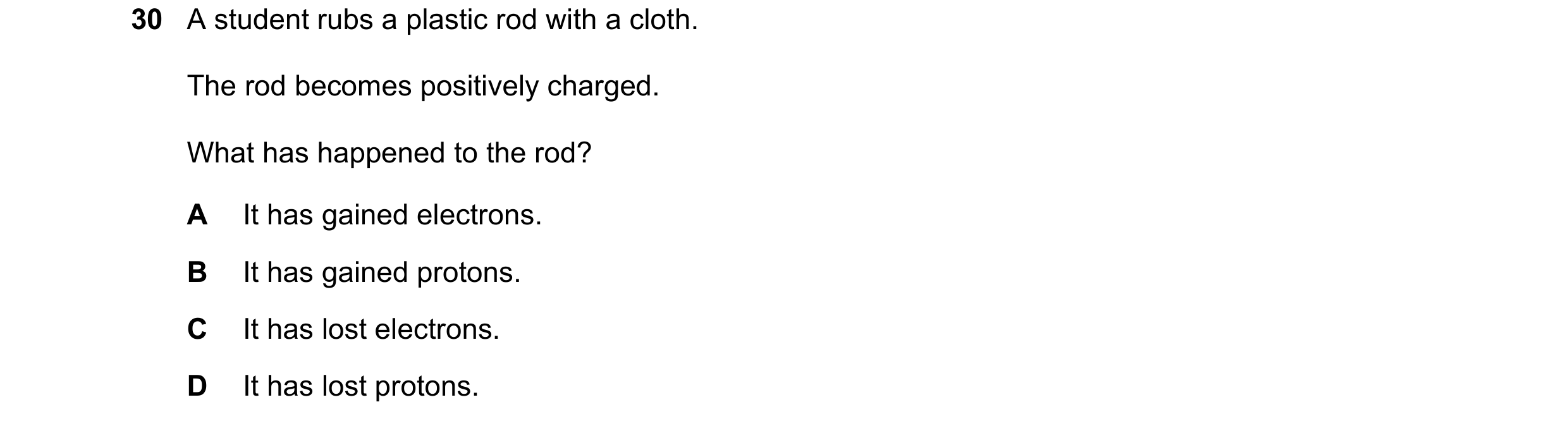 Question 72: A student rubs a plastic rod with a cloth. The rod becomes positively charged. What has happened to the rod? A It has gained electrons. B I…