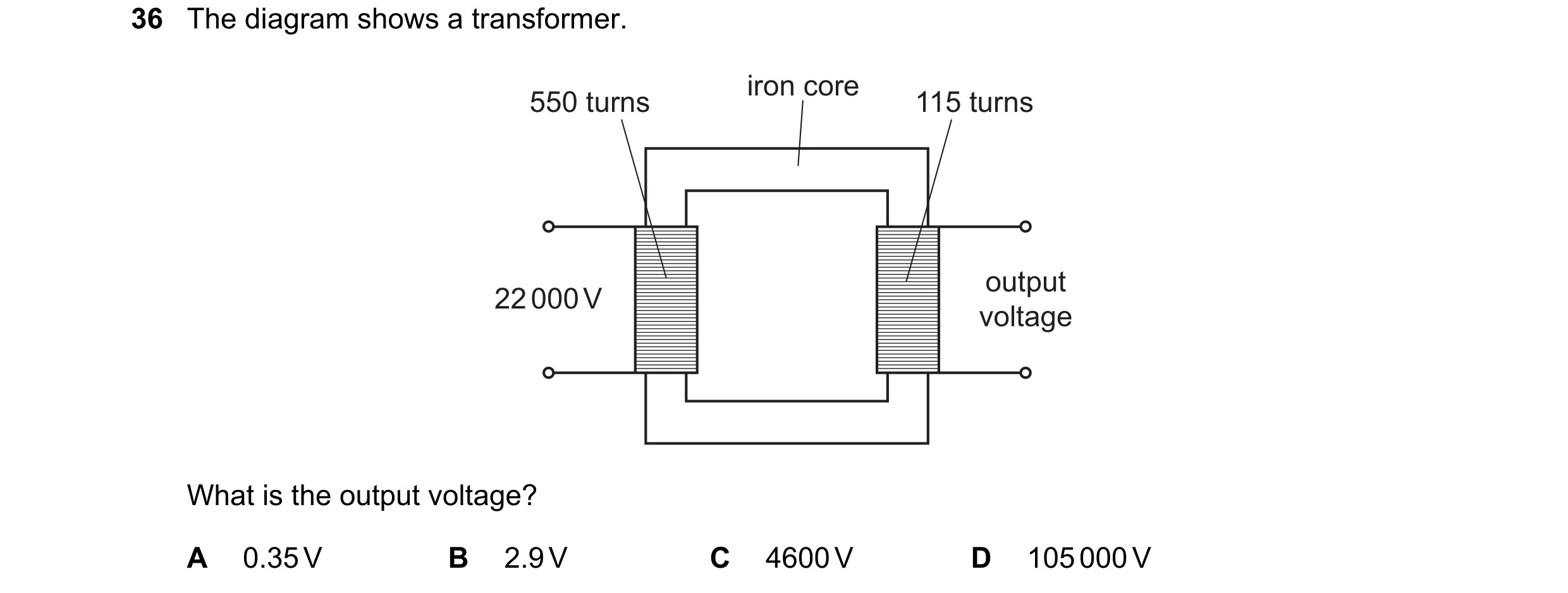 Question 97: The diagram shows a transformer. iron core 550 turns 115 turns output 22 000 V voltage What is the output voltage? A 0.35 V B 2.9 V C 4600 …