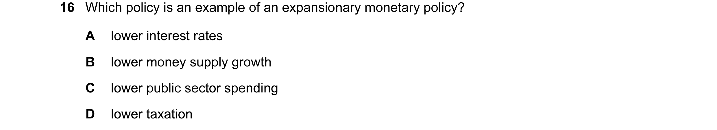 Question 38: Which policy is an example of an expansionary monetary policy? A lower interest rates B lower money supply growth C lower public sector spe…