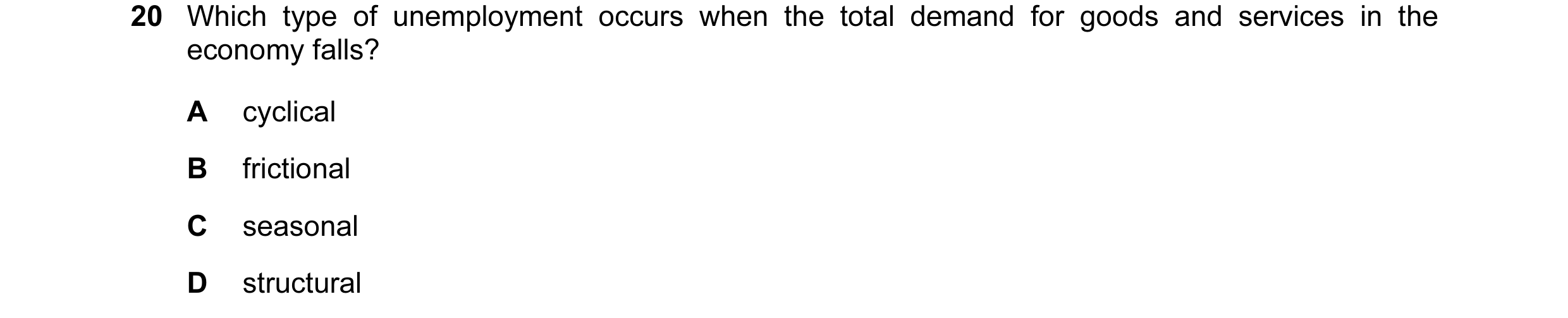 Question 29: Which type of unemployment occurs when the total demand for goods and services in the economy falls? A cyclical B frictional C seasonal D s…