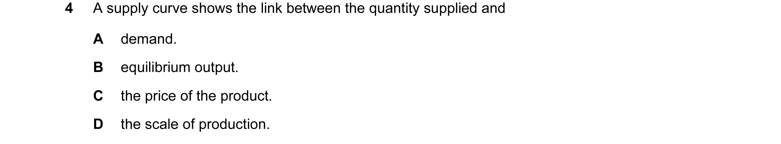 Question 34: A supply curve shows the link between the quantity supplied and A demand. B equilibrium output. C the price of the product. D the scale of …