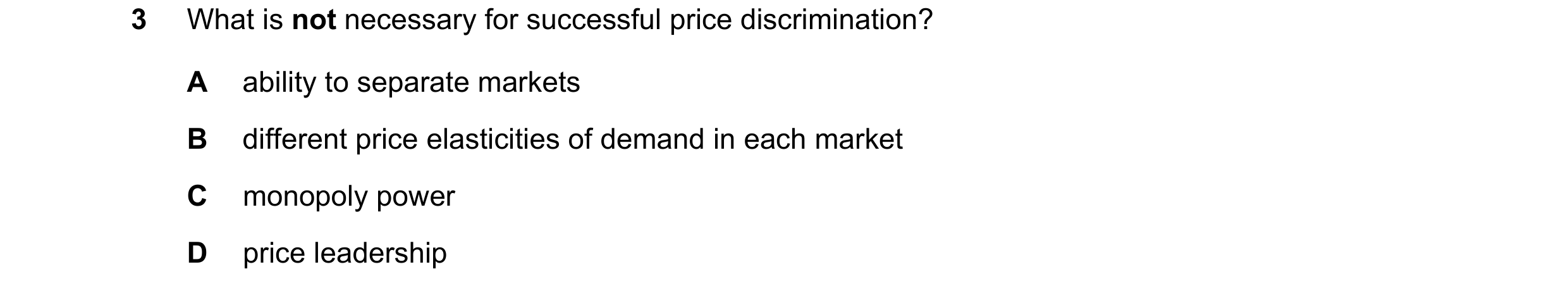 Question 201: What is not necessary for successful price discrimination? A ability to separate markets B different price elasticities of demand in each m…